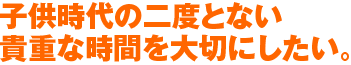 子ども時代の二度とない貴重な時間を大切にしたい。